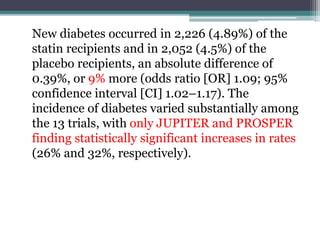 New diabetes occurred in 2,226 (4.89%) of the 
statin recipients and in 2,052 (4.5%) of the 
placebo recipients, an absolute difference of 
0.39%, or 9% more (odds ratio [OR] 1.09; 95% 
confidence interval [CI] 1.02–1.17). The 
incidence of diabetes varied substantially among 
the 13 trials, with only JUPITER and PROSPER 
finding statistically significant increases in rates 
(26% and 32%, respectively). 
 