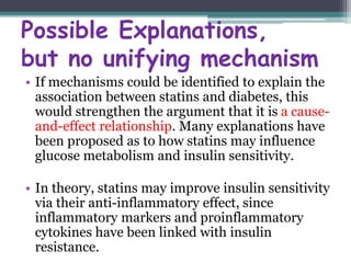 Possible Explanations, 
but no unifying mechanism 
• If mechanisms could be identified to explain the 
association between statins and diabetes, this 
would strengthen the argument that it is a cause-and- 
effect relationship. Many explanations have 
been proposed as to how statins may influence 
glucose metabolism and insulin sensitivity. 
• In theory, statins may improve insulin sensitivity 
via their anti-inflammatory effect, since 
inflammatory markers and proinflammatory 
cytokines have been linked with insulin 
resistance. 
 