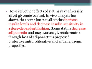 • However, other effects of statins may adversely 
affect glycemic control. In vivo analysis has 
shown that some but not all statins increase 
insulin levels and decrease insulin sensitivity in 
a dose-dependent fashion. Some statins decrease 
adiponectin and may worsen glycemic control 
through loss of adiponectin’s proposed 
protective antiproliferative and antiangiogenic 
properties. 
 