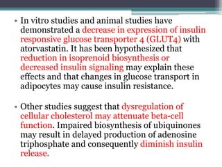 • In vitro studies and animal studies have 
demonstrated a decrease in expression of insulin 
responsive glucose transporter 4 (GLUT4) with 
atorvastatin. It has been hypothesized that 
reduction in isoprenoid biosynthesis or 
decreased insulin signaling may explain these 
effects and that changes in glucose transport in 
adipocytes may cause insulin resistance. 
• Other studies suggest that dysregulation of 
cellular cholesterol may attenuate beta-cell 
function. Impaired biosynthesis of ubiquinones 
may result in delayed production of adenosine 
triphosphate and consequently diminish insulin 
release. 
 