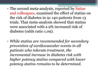• The second meta-analysis, reported by Sattar 
and colleagues, examined the effect of statins on 
the risk of diabetes in 91 140 patients from 13 
trials. That meta-analysis showed that statins 
were associated with a 9% increased risk of 
diabetes (odds ratio 1.09). 
• While statins are recommended for secondary 
prevention of cardiovascular events in all 
patients who tolerate treatment, the 
incremental increase in diabetes risk with 
higher potency statins compared with lower 
potency statins remains to be determined. 
 