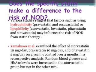 Does the specific statin 
make a difference to the 
risk of NOD? • Various studies suggest that factors such as using 
hydrophilicity (pravastatin and rosuvastatin) or 
lipophilicity (atorvastatin, lovastatin, pitavastatin 
and simvastatin) may influence the risk of NOD 
from statin therapy . 
• Yamakawa et al. examined the effect of atorvastatin 
10 mg/day, pravastatin 10 mg/day, and pitavastatin 
2 mg/day on glycemic control over 3 months in a 
retrospective analysis. Random blood glucose and 
HbA1c levels were increased in the atorvastatin 
group but not in the other two . 
 