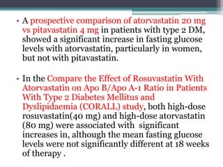 • A prospective comparison of atorvastatin 20 mg 
vs pitavastatin 4 mg in patients with type 2 DM, 
showed a significant increase in fasting glucose 
levels with atorvastatin, particularly in women, 
but not with pitavastatin. 
• In the Compare the Effect of Rosuvastatin With 
Atorvastatin on Apo B/Apo A-1 Ratio in Patients 
With Type 2 Diabetes Mellitus and 
Dyslipidaemia (CORALL) study, both high-dose 
rosuvastatin(40 mg) and high-dose atorvastatin 
(80 mg) were associated with significant 
increases in, although the mean fasting glucose 
levels were not significantly different at 18 weeks 
of therapy . 
 