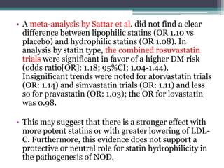 • A meta-analysis by Sattar et al. did not find a clear 
difference between lipophilic statins (OR 1.10 vs 
placebo) and hydrophilic statins (OR 1.08). In 
analysis by statin type, the combined rosuvastatin 
trials were significant in favor of a higher DM risk 
(odds ratio[OR]: 1.18; 95%CI; 1.04-1.44). 
Insignificant trends were noted for atorvastatin trials 
(OR: 1.14) and simvastatin trials (OR: 1.11) and less 
so for pravastatin (OR: 1.03); the OR for lovastatin 
was 0.98. 
• This may suggest that there is a stronger effect with 
more potent statins or with greater lowering of LDL-C. 
Furthermore, this evidence does not support a 
protective or neutral role for statin hydrophilicity in 
the pathogenesis of NOD. 
 