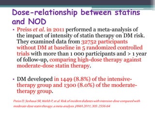 Dose-relationship between statins 
and NOD 
• Preiss et al. in 2011 performed a meta-analysis of 
the impact of intensity of statin therapy on DM risk. 
They examined data from 32752 participants 
without DM at baseline in 5 randomized controlled 
trials with more than 1 000 participants and > 1 year 
of follow-up, comparing high-dose therapy against 
moderate-dose statin therapy. 
• DM developed in 1449 (8.8%) of the intensive-therapy 
group and 1300 (8.0%) of the moderate-therapy 
group. 
Preiss D, Seshasai SR, Welsh P, et al. Risk of incident diabetes with intensive-dose compared with 
moderate-dose statin therapy: a meta-analysis. JAMA 2011; 305: 2556-64 
 