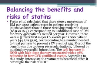 Balancing the benefits and 
risks of statins 
• Preiss et al. calculated that there were 2 more cases of 
DM per 1000 patient-years in patients receiving 
intensive doses than in those receiving moderate doses 
(18.9 vs 16.9), corresponding to 1 additional case of DM 
for every 498 patients treated per year. However, there 
were 6.5 fewer first major CV events per 1 000 patient 
years (44.5 vs 51.0), corresponding to a number needed 
to treat per year to prevent 1 CV event of 155. Most of the 
benefit was due to fewer revascularizations, followed by 
nonfatal myocardial infarctions. The 12% increase in 
NOD with high-dose therapy contrasted with a 16% 
reduction in new CVD combined events. According to 
this study, intense statin treatment is beneficial since it 
outweighs the risk of NOD. 
 