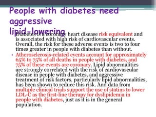 People with diabetes need 
aggressive 
l•ipDiiadb-etelso isw ae corroinnagry heart disease risk equivalent and 
is associated with high risk of cardiovascular events. 
Overall, the risk for these adverse events is two to four 
times greater in people with diabetes than without. 
• Atherosclerosis-related events account for approximately 
65% to 75% of all deaths in people with diabetes, and 
75% of these events are coronary. Lipid abnormalities 
are strongly correlated with the risk of cardiovascular 
disease in people with diabetes, and aggressive 
treatment of risk factors, particularly lipid abnormalities, 
has been shown to reduce this risk. And data from 
multiple clinical trials support the use of statins to lower 
LDL-C as the first-line therapy for dyslipidemia in 
people with diabetes, just as it is in the general 
population. 
 