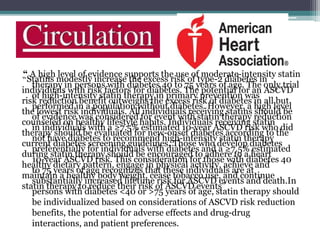 “ A high level of evidence supports the use of moderate-intensity statin 
“Statins modestly increase the excess risk of type-2 diabetes in 
individuals with risk factors for diabetes. The potential for an ASCVD 
risk reduction benefit outweighs the excess risk of diabetes in all but 
the lowest risk individuals. All individuals receiving statins should be 
counseled on healthy lifestyle habits. Individuals receiving statin 
therapy should be evaluated for new-onset diabetes according to the 
current diabetes screening guidelines. Those who develop diabetes 
during statin therapy should be encouraged to adhere to a heart 
healthy dietary pattern, engage in physical activity, achieve and 
maintain a healthy body weight, cease tobacco use, and continue 
statin therapy to reduce their risk of ASCVD events” 
therapy in persons with diabetes 40 to 75 years of age. The only trial 
of high-intensity statin therapy in primary prevention was 
performed in a population without diabetes. However, a high level 
of evidence was considered for event with statin therapy reduction 
in individuals with a ≥7.5% estimated 10-year ASCVD risk who did 
not have diabetes to recommend high-intensity statin therapy 
preferentially for individuals with diabetes and a ≥7.5% estimated 
10-year ASCVD risk. This consideration for those with diabetes 40 
to 75 years of age recognizes that these individuals are at 
substantially increased lifetime risk for ASCVD events and death.In 
persons with diabetes <40 or >75 years of age, statin therapy should 
be individualized based on considerations of ASCVD risk reduction 
benefits, the potential for adverse effects and drug-drug 
interactions, and patient preferences. 
 