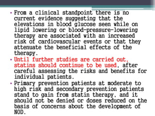 • From a clinical standpoint there is no 
current evidence suggesting that the 
elevations in blood glucose seen while on 
lipid lowering or blood-pressure-lowering 
therapy are associated with an increased 
risk of cardiovascular events or that they 
attenuate the beneficial effects of the 
therapy. 
• Until further studies are carried out, 
statins should continue to be used, after 
careful assessing the risks and benefits for 
individual patients. 
• Primary prevention patients at moderate to 
high risk and secondary prevention patients 
stand to gain from statin therapy, and it 
should not be denied or doses reduced on the 
basis of concerns about the development of 
NOD. 
 