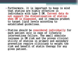 • Furthermore, it is important to keep in mind 
that statins are highly effective in 
individuals with type 2 DM. Current data do 
not support the discontinuation of statins 
when DM is diagnosed, and it remains prudent 
to target lipid levels according to 
established guidelines. 
• Statins should be considered individually for 
each patient only in case of lifestyle 
interventions failure. The small absolute 
increase in DM risk and the proven clinical 
utility of statins in primary and secondary 
prevention require clinicians to weight the 
risk and benefit of statin therapy for any 
given patient. 
 