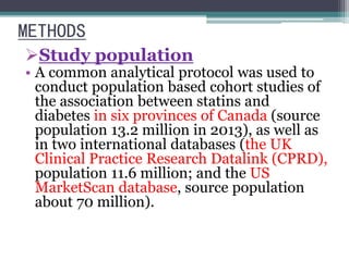 METHODS 
Study population 
• A common analytical protocol was used to 
conduct population based cohort studies of 
the association between statins and 
diabetes in six provinces of Canada (source 
population 13.2 million in 2013), as well as 
in two international databases (the UK 
Clinical Practice Research Datalink (CPRD), 
population 11.6 million; and the US 
MarketScan database, source population 
about 70 million). 
 