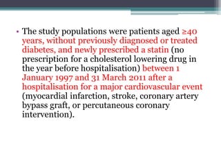 • The study populations were patients aged ≥40 
years, without previously diagnosed or treated 
diabetes, and newly prescribed a statin (no 
prescription for a cholesterol lowering drug in 
the year before hospitalisation) between 1 
January 1997 and 31 March 2011 after a 
hospitalisation for a major cardiovascular event 
(myocardial infarction, stroke, coronary artery 
bypass graft, or percutaneous coronary 
intervention). 
 