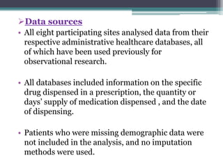 Data sources 
• All eight participating sites analysed data from their 
respective administrative healthcare databases, all 
of which have been used previously for 
observational research. 
• All databases included information on the specific 
drug dispensed in a prescription, the quantity or 
days’ supply of medication dispensed , and the date 
of dispensing. 
• Patients who were missing demographic data were 
not included in the analysis, and no imputation 
methods were used. 
 