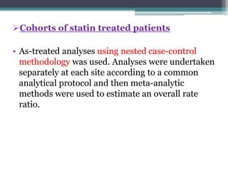 Cohorts of statin treated patients 
• As-treated analyses using nested case-control 
methodology was used. Analyses were undertaken 
separately at each site according to a common 
analytical protocol and then meta-analytic 
methods were used to estimate an overall rate 
ratio. 
 