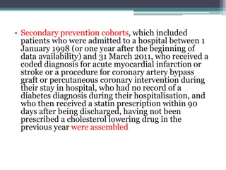 • Secondary prevention cohorts, which included 
patients who were admitted to a hospital between 1 
January 1998 (or one year after the beginning of 
data availability) and 31 March 2011, who received a 
coded diagnosis for acute myocardial infarction or 
stroke or a procedure for coronary artery bypass 
graft or percutaneous coronary intervention during 
their stay in hospital, who had no record of a 
diabetes diagnosis during their hospitalisation, and 
who then received a statin prescription within 90 
days after being discharged, having not been 
prescribed a cholesterol lowering drug in the 
previous year were assembled 
 