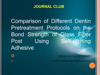 Comparison of Different Dentin
Pretreatment Protocols on the
Bond Strength of Glass Fiber
Post Using Self-etching
Adhesive
 INDIAN DENTAL ACADEMY
 Leader in continuing Dental Education
JOURNAL CLUB
www.indiandentalacademy.com
 