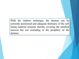 With the indirect technique, the denture can be
correctly positioned and adequate thickness of the soft
lining material ensured, thereby covering the attached
mucosa but not extending to the periphery of the
denture.
10
 