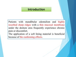Patients with mandibular edentulism and highly
resorbed sharp ridges with a thin mucosal membrane
under the denture area frequently experience chronic
pain or discomfort.
The application of a soft lining material is beneficial
because of the cushioning effects.
Introduction
2
 