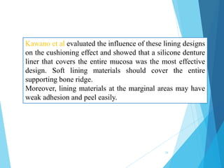 Kawano et al evaluated the influence of these lining designs
on the cushioning effect and showed that a silicone denture
liner that covers the entire mucosa was the most effective
design. Soft lining materials should cover the entire
supporting bone ridge.
Moreover, lining materials at the marginal areas may have
weak adhesion and peel easily.
24
 