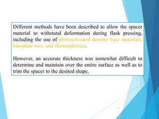 Different methods have been described to allow the spacer
material to withstand deformation during flask pressing,
including the use of photoactivated denture base materials,
baseplate wax, and thermoplastics.
However, an accurate thickness was somewhat difficult to
determine and maintain over the entire surface as well as to
trim the spacer to the desired shape.
25
 