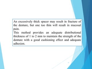 An excessively thick spacer may result in fracture of
the denture, but one too thin will result in mucosal
pain.
This method provides an adequate distributional
thickness of 1 to 2 mm to maintain the strength of the
denture with a good cushioning effect and adequate
adhesion.
27
 