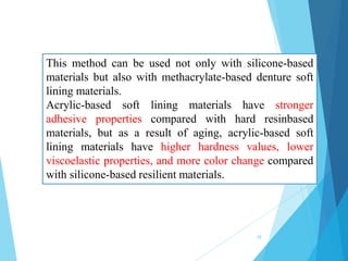This method can be used not only with silicone-based
materials but also with methacrylate-based denture soft
lining materials.
Acrylic-based soft lining materials have stronger
adhesive properties compared with hard resinbased
materials, but as a result of aging, acrylic-based soft
lining materials have higher hardness values, lower
viscoelastic properties, and more color change compared
with silicone-based resilient materials.
28
 