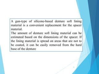 A gun-type of silicone-based denture soft lining
material is a convenient replacement for the spacer
material.
The amount of denture soft lining material can be
estimated based on the dimensions of the spacer. If
the lining material is spread on areas that are not to
be coated, it can be easily removed from the hard
base of the denture
29
 