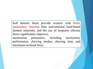 Soft denture liners provide wearers with better
masticatory function than conventional hard-based
denture materials, and the use of longterm silicone
liners significantly improves:
mastication parameters, including masticatory
performance, chewing strokes, chewing time, and
maximum occlusal force.
3
 