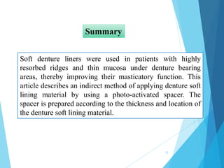 Soft denture liners were used in patients with highly
resorbed ridges and thin mucosa under denture bearing
areas, thereby improving their masticatory function. This
article describes an indirect method of applying denture soft
lining material by using a photo-activated spacer. The
spacer is prepared according to the thickness and location of
the denture soft lining material.
Summary
32
 