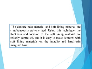 The denture base material and soft lining material are
simultaneously polymerized. Using this technique, the
thickness and location of the soft lining material are
reliably controlled, and it is easy to make dentures with
soft lining materials on the intaglio and hard-resin
marginal base.
33
 