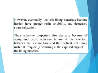 However, eventually, the soft lining materials become
harder, have greater resin solubility, and decreased
stress relaxation.
Their adhesive properties also decrease because of
aging and cause adhesive failure at the interface
between the denture base and the resilient soft lining
material, frequently occurring at the exposed edge of
the lining material.
4
 