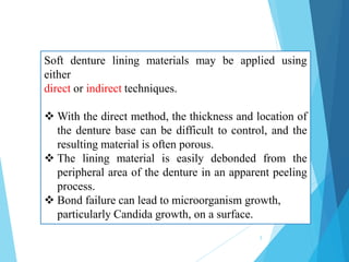 Soft denture lining materials may be applied using
either
direct or indirect techniques.
 With the direct method, the thickness and location of
the denture base can be difficult to control, and the
resulting material is often porous.
 The lining material is easily debonded from the
peripheral area of the denture in an apparent peeling
process.
 Bond failure can lead to microorganism growth,
particularly Candida growth, on a surface.
5
 