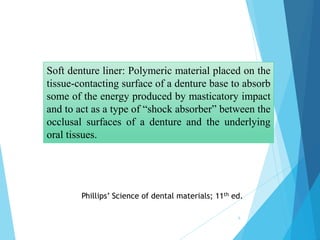 6
Soft denture liner: Polymeric material placed on the
tissue-contacting surface of a denture base to absorb
some of the energy produced by masticatory impact
and to act as a type of “shock absorber” between the
occlusal surfaces of a denture and the underlying
oral tissues.
Phillips’ Science of dental materials; 11th ed.
 