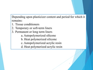 Depending upon plasticizer content and period for which it
remains:
1. Tissue conditioners
2. Temporary or soft-term liners
3. Permanent or long term liners
a. Autopolymerized silicone
b. Heat polymerized silicone
c. Autopolymerized acrylic resin
d. Heat polymerized acrylic resin
7
 