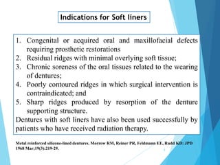 Indications for Soft liners
1. Congenital or acquired oral and maxillofacial defects
requiring prosthetic restorations
2. Residual ridges with minimal overlying soft tissue;
3. Chronic soreness of the oral tissues related to the wearing
of dentures;
4. Poorly contoured ridges in which surgical intervention is
contraindicated; and
5. Sharp ridges produced by resorption of the denture
supporting structure.
Dentures with soft liners have also been used successfully by
patients who have received radiation therapy.
Metal reinforced silicone-lined dentures. Morrow RM, Reiner PR, Feldmann EE, Rudd KD: JPD
1968 Mar;19(3):219-29. 8
 