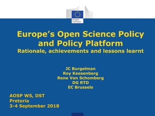 Europe’s Open Science Policy
and Policy Platform
Rationale, achievements and lessons learnt
JC Burgelman
Roy Keesenberg
Rene Von Schomberg
DG RTD
EC Brussels
AOSP WS, DST
Pretoria
3-4 September 2018
 