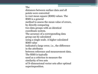The
distances between surface data and all
points were converted
to root mean square (RMS) values. The
RMS is a general
method to assess the mean value of errors,
by directly comparing
two data groups with an identical
coordinate system.
The accuracy of a corresponding data
group can be calculated
using a single scale. A higher calculated
RMS value
indicated a large error, i.e., the difference
in the attributes
between reference and measurement data.
The RMS is typically
used as a criterion to measure the
similarity of two sets
of N-dimensional vector sets after optimal
superimposition.
 