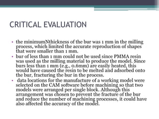 CRITICAL EVALUATION
• the minimumNthickness of the bur was 1 mm in the milling
process, which limited the accurate reproduction of shapes
that were smaller than 1 mm.
• bur of less than 1 mm could not be used since PMMA resin
was used as the milling material to produce the model. Since
burs less than 1 mm (e.g., 0.6mm) are easily heated, this
would have caused the resin to be melted and adsorbed onto
the bur, fracturing the bur in the process.
• data locations for the manufacture of a working model were
selected on the CAM software before machining so that two
models were arranged per single block. Although this
arrangement was chosen to prevent the fracture of the bur
and reduce the number of machining processes, it could have
also affected the accuracy of the model.
 
