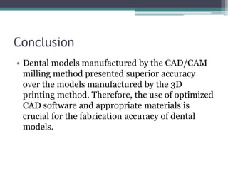 Conclusion
• Dental models manufactured by the CAD/CAM
milling method presented superior accuracy
over the models manufactured by the 3D
printing method. Therefore, the use of optimized
CAD software and appropriate materials is
crucial for the fabrication accuracy of dental
models.
 