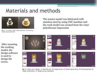 Materials and methods
The master model was fabricated with
stainless steel by using CNC machine and
the work model was created from the vinyl-
polysiloxane impression
After scanning
the working
model, the
design software
is used to
design the
crown.
 
