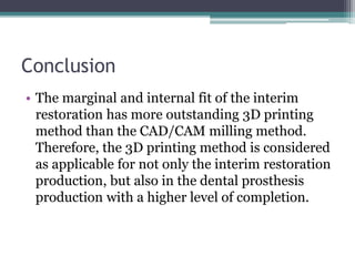 Conclusion
• The marginal and internal fit of the interim
restoration has more outstanding 3D printing
method than the CAD/CAM milling method.
Therefore, the 3D printing method is considered
as applicable for not only the interim restoration
production, but also in the dental prosthesis
production with a higher level of completion.
 