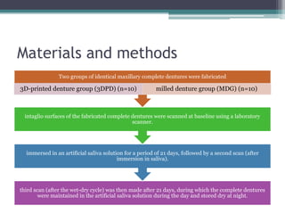 Materials and methods
third scan (after the wet-dry cycle) was then made after 21 days, during which the complete dentures
were maintained in the artificial saliva solution during the day and stored dry at night.
immersed in an artificial saliva solution for a period of 21 days, followed by a second scan (after
immersion in saliva).
intaglio surfaces of the fabricated complete dentures were scanned at baseline using a laboratory
scanner.
Two groups of identical maxillary complete dentures were fabricated
3D-printed denture group (3DPD) (n=10) milled denture group (MDG) (n=10)
 