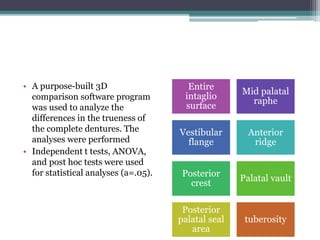 • A purpose-built 3D
comparison software program
was used to analyze the
differences in the trueness of
the complete dentures. The
analyses were performed
• Independent t tests, ANOVA,
and post hoc tests were used
for statistical analyses (a=.05).
Entire
intaglio
surface
Mid palatal
raphe
Vestibular
flange
Anterior
ridge
Posterior
crest
Palatal vault
Posterior
palatal seal
area
tuberosity
 