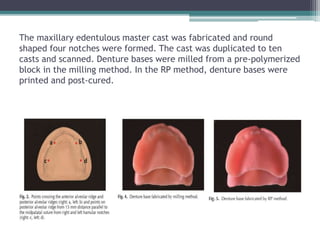 The maxillary edentulous master cast was fabricated and round
shaped four notches were formed. The cast was duplicated to ten
casts and scanned. Denture bases were milled from a pre-polymerized
block in the milling method. In the RP method, denture bases were
printed and post-cured.
 