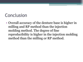 Conclusion
• Overall accuracy of the denture base is higher in
milling and RP method than the injection
molding method. The degree of fine
reproducibility is higher in the injection molding
method than the milling or RP method.
 