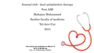 Journal club : dual antiplatelets therapy
Post AMI
Mahajna Muhammad
Sackler faculty of medicine
Tel-Aviv-Uni
2015
This article was published on March 14,
2015, at NEJM.org.
DOI: 10.1056/NEJMoa1500857
 