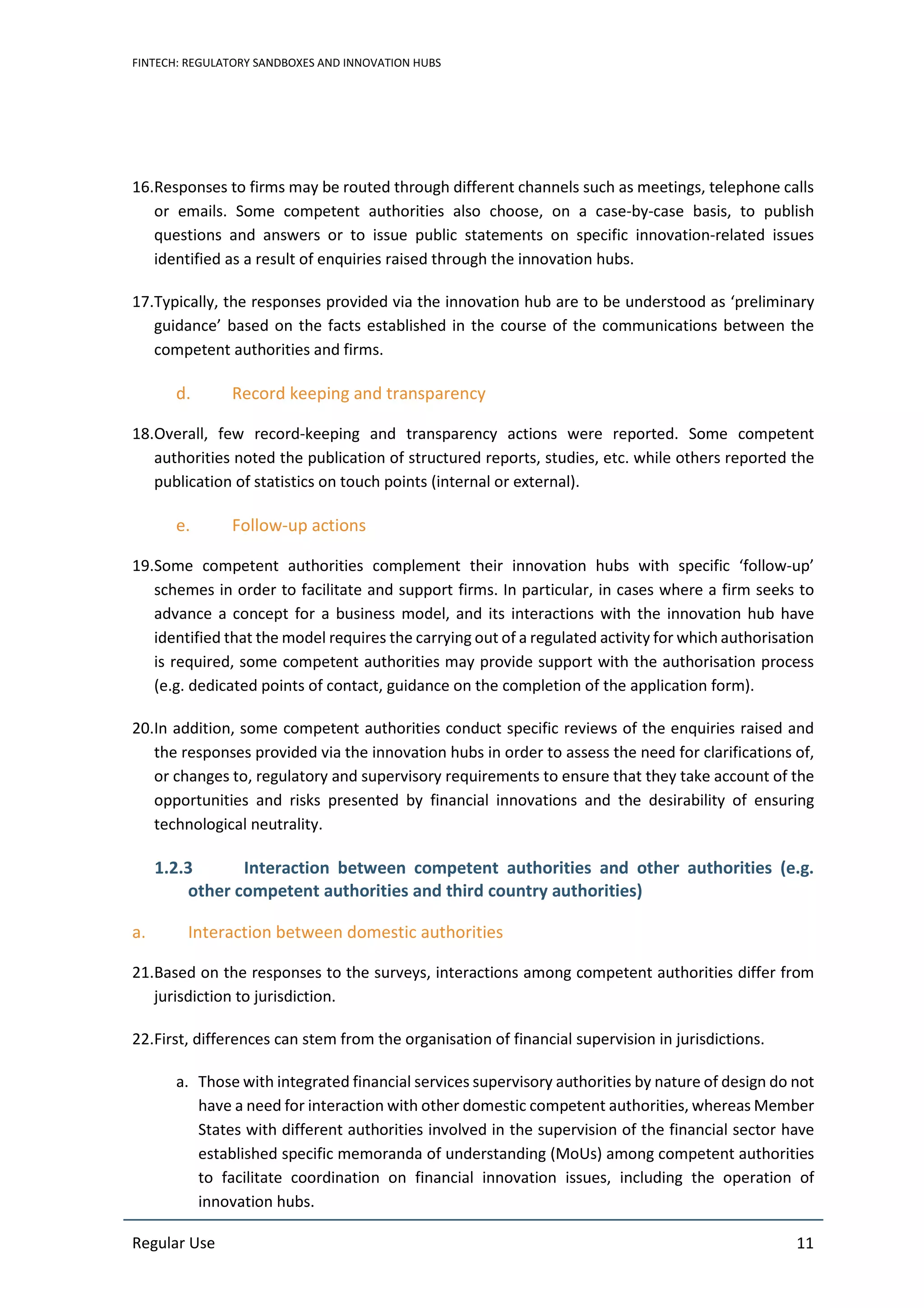 FINTECH: REGULATORY SANDBOXES AND INNOVATION HUBS
Regular Use 11
16.Responses to firms may be routed through different channels such as meetings, telephone calls
or emails. Some competent authorities also choose, on a case-by-case basis, to publish
questions and answers or to issue public statements on specific innovation-related issues
identified as a result of enquiries raised through the innovation hubs.
17.Typically, the responses provided via the innovation hub are to be understood as ‘preliminary
guidance’ based on the facts established in the course of the communications between the
competent authorities and firms.
d. Record keeping and transparency
18.Overall, few record-keeping and transparency actions were reported. Some competent
authorities noted the publication of structured reports, studies, etc. while others reported the
publication of statistics on touch points (internal or external).
e. Follow-up actions
19.Some competent authorities complement their innovation hubs with specific ‘follow-up’
schemes in order to facilitate and support firms. In particular, in cases where a firm seeks to
advance a concept for a business model, and its interactions with the innovation hub have
identified that the model requires the carrying out of a regulated activity for which authorisation
is required, some competent authorities may provide support with the authorisation process
(e.g. dedicated points of contact, guidance on the completion of the application form).
20.In addition, some competent authorities conduct specific reviews of the enquiries raised and
the responses provided via the innovation hubs in order to assess the need for clarifications of,
or changes to, regulatory and supervisory requirements to ensure that they take account of the
opportunities and risks presented by financial innovations and the desirability of ensuring
technological neutrality.
1.2.3 Interaction between competent authorities and other authorities (e.g.
other competent authorities and third country authorities)
a. Interaction between domestic authorities
21.Based on the responses to the surveys, interactions among competent authorities differ from
jurisdiction to jurisdiction.
22.First, differences can stem from the organisation of financial supervision in jurisdictions.
a. Those with integrated financial services supervisory authorities by nature of design do not
have a need for interaction with other domestic competent authorities, whereas Member
States with different authorities involved in the supervision of the financial sector have
established specific memoranda of understanding (MoUs) among competent authorities
to facilitate coordination on financial innovation issues, including the operation of
innovation hubs.
 