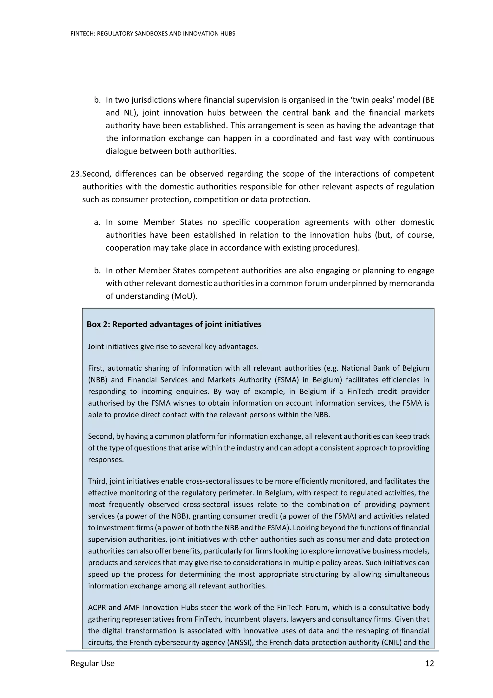 FINTECH: REGULATORY SANDBOXES AND INNOVATION HUBS
Regular Use 12
b. In two jurisdictions where financial supervision is organised in the ‘twin peaks’ model (BE
and NL), joint innovation hubs between the central bank and the financial markets
authority have been established. This arrangement is seen as having the advantage that
the information exchange can happen in a coordinated and fast way with continuous
dialogue between both authorities.
23.Second, differences can be observed regarding the scope of the interactions of competent
authorities with the domestic authorities responsible for other relevant aspects of regulation
such as consumer protection, competition or data protection.
a. In some Member States no specific cooperation agreements with other domestic
authorities have been established in relation to the innovation hubs (but, of course,
cooperation may take place in accordance with existing procedures).
b. In other Member States competent authorities are also engaging or planning to engage
with other relevant domestic authorities in a common forum underpinned by memoranda
of understanding (MoU).
Box 2: Reported advantages of joint initiatives
Joint initiatives give rise to several key advantages.
First, automatic sharing of information with all relevant authorities (e.g. National Bank of Belgium
(NBB) and Financial Services and Markets Authority (FSMA) in Belgium) facilitates efficiencies in
responding to incoming enquiries. By way of example, in Belgium if a FinTech credit provider
authorised by the FSMA wishes to obtain information on account information services, the FSMA is
able to provide direct contact with the relevant persons within the NBB.
Second, by having a common platform for information exchange, all relevant authorities can keep track
of the type of questions that arise within the industry and can adopt a consistent approach to providing
responses.
Third, joint initiatives enable cross-sectoral issues to be more efficiently monitored, and facilitates the
effective monitoring of the regulatory perimeter. In Belgium, with respect to regulated activities, the
most frequently observed cross-sectoral issues relate to the combination of providing payment
services (a power of the NBB), granting consumer credit (a power of the FSMA) and activities related
to investment firms (a power of both the NBB and the FSMA). Looking beyond the functions of financial
supervision authorities, joint initiatives with other authorities such as consumer and data protection
authorities can also offer benefits, particularly for firms looking to explore innovative business models,
products and services that may give rise to considerations in multiple policy areas. Such initiatives can
speed up the process for determining the most appropriate structuring by allowing simultaneous
information exchange among all relevant authorities.
ACPR and AMF Innovation Hubs steer the work of the FinTech Forum, which is a consultative body
gathering representatives from FinTech, incumbent players, lawyers and consultancy firms. Given that
the digital transformation is associated with innovative uses of data and the reshaping of financial
circuits, the French cybersecurity agency (ANSSI), the French data protection authority (CNIL) and the
 