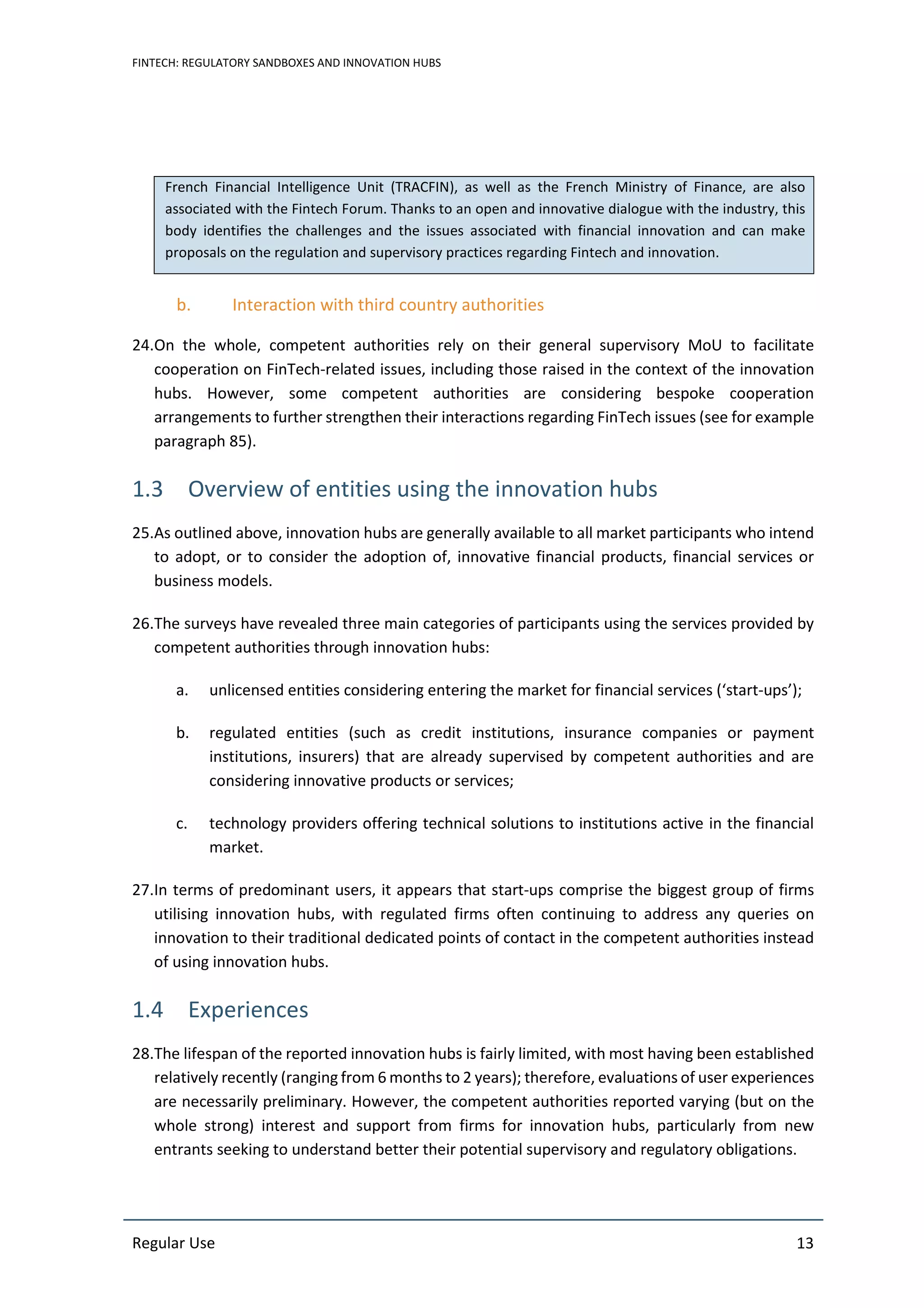 FINTECH: REGULATORY SANDBOXES AND INNOVATION HUBS
Regular Use 13
French Financial Intelligence Unit (TRACFIN), as well as the French Ministry of Finance, are also
associated with the Fintech Forum. Thanks to an open and innovative dialogue with the industry, this
body identifies the challenges and the issues associated with financial innovation and can make
proposals on the regulation and supervisory practices regarding Fintech and innovation.
b. Interaction with third country authorities
24.On the whole, competent authorities rely on their general supervisory MoU to facilitate
cooperation on FinTech-related issues, including those raised in the context of the innovation
hubs. However, some competent authorities are considering bespoke cooperation
arrangements to further strengthen their interactions regarding FinTech issues (see for example
paragraph 85).
1.3 Overview of entities using the innovation hubs
25.As outlined above, innovation hubs are generally available to all market participants who intend
to adopt, or to consider the adoption of, innovative financial products, financial services or
business models.
26.The surveys have revealed three main categories of participants using the services provided by
competent authorities through innovation hubs:
a. unlicensed entities considering entering the market for financial services (‘start-ups’);
b. regulated entities (such as credit institutions, insurance companies or payment
institutions, insurers) that are already supervised by competent authorities and are
considering innovative products or services;
c. technology providers offering technical solutions to institutions active in the financial
market.
27.In terms of predominant users, it appears that start-ups comprise the biggest group of firms
utilising innovation hubs, with regulated firms often continuing to address any queries on
innovation to their traditional dedicated points of contact in the competent authorities instead
of using innovation hubs.
1.4 Experiences
28.The lifespan of the reported innovation hubs is fairly limited, with most having been established
relatively recently (ranging from 6 months to 2 years); therefore, evaluations of user experiences
are necessarily preliminary. However, the competent authorities reported varying (but on the
whole strong) interest and support from firms for innovation hubs, particularly from new
entrants seeking to understand better their potential supervisory and regulatory obligations.
 