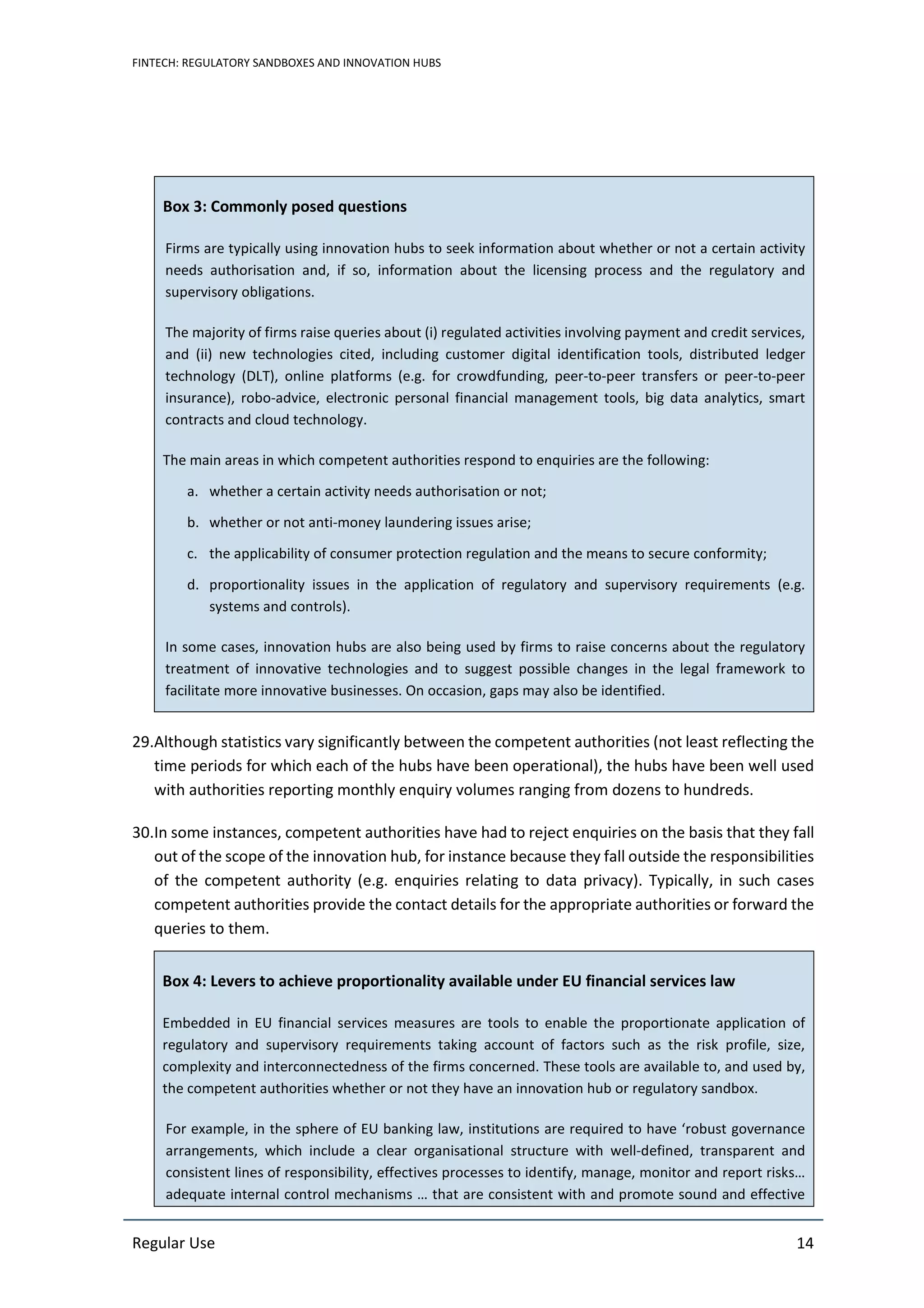 FINTECH: REGULATORY SANDBOXES AND INNOVATION HUBS
Regular Use 14
Box 3: Commonly posed questions
Firms are typically using innovation hubs to seek information about whether or not a certain activity
needs authorisation and, if so, information about the licensing process and the regulatory and
supervisory obligations.
The majority of firms raise queries about (i) regulated activities involving payment and credit services,
and (ii) new technologies cited, including customer digital identification tools, distributed ledger
technology (DLT), online platforms (e.g. for crowdfunding, peer-to-peer transfers or peer-to-peer
insurance), robo-advice, electronic personal financial management tools, big data analytics, smart
contracts and cloud technology.
The main areas in which competent authorities respond to enquiries are the following:
a. whether a certain activity needs authorisation or not;
b. whether or not anti-money laundering issues arise;
c. the applicability of consumer protection regulation and the means to secure conformity;
d. proportionality issues in the application of regulatory and supervisory requirements (e.g.
systems and controls).
In some cases, innovation hubs are also being used by firms to raise concerns about the regulatory
treatment of innovative technologies and to suggest possible changes in the legal framework to
facilitate more innovative businesses. On occasion, gaps may also be identified.
29.Although statistics vary significantly between the competent authorities (not least reflecting the
time periods for which each of the hubs have been operational), the hubs have been well used
with authorities reporting monthly enquiry volumes ranging from dozens to hundreds.
30.In some instances, competent authorities have had to reject enquiries on the basis that they fall
out of the scope of the innovation hub, for instance because they fall outside the responsibilities
of the competent authority (e.g. enquiries relating to data privacy). Typically, in such cases
competent authorities provide the contact details for the appropriate authorities or forward the
queries to them.
Box 4: Levers to achieve proportionality available under EU financial services law
Embedded in EU financial services measures are tools to enable the proportionate application of
regulatory and supervisory requirements taking account of factors such as the risk profile, size,
complexity and interconnectedness of the firms concerned. These tools are available to, and used by,
the competent authorities whether or not they have an innovation hub or regulatory sandbox.
For example, in the sphere of EU banking law, institutions are required to have ‘robust governance
arrangements, which include a clear organisational structure with well-defined, transparent and
consistent lines of responsibility, effectives processes to identify, manage, monitor and report risks…
adequate internal control mechanisms … that are consistent with and promote sound and effective
 